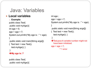 Java: Variables
 Local variables
o Example:
public class Test{
public void myAge(){
int age = 0;
age = age + 7;
System.out.println(“My age is : " + age);
}
public static void main(String args[])
{ Test test = new Test();
test.myAge(); }
}
My age is: 7
public class Test{
public void myAge(){
int age ;
age = age + 7;
System.out.println(“My age is : " + age);
}
public static void main(String args[])
{ Test test = new Test();
test.myAge(); }
}
Test.java:4:variable number might not
have been initialized
age = age + 7;
^ 1 error
 