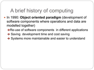 A brief history of computing
 In 1990: Object oriented paradigm (development of
software components where operations and data are
modelled together)
Re-use of software components in different applications
 Saving development time and cost saving
 Systems more maintainable and easier to understand
 