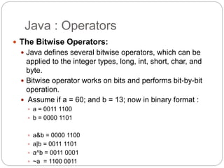 Java : Operators
 The Bitwise Operators:
 Java defines several bitwise operators, which can be
applied to the integer types, long, int, short, char, and
byte.
 Bitwise operator works on bits and performs bit-by-bit
operation.
 Assume if a = 60; and b = 13; now in binary format :
 a = 0011 1100
 b = 0000 1101
 a&b = 0000 1100
 a|b = 0011 1101
 a^b = 0011 0001
 ~a = 1100 0011
 