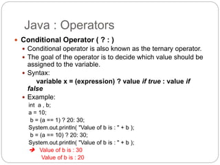 Java : Operators
 Conditional Operator ( ? : )
 Conditional operator is also known as the ternary operator.
 The goal of the operator is to decide which value should be
assigned to the variable.
 Syntax:
variable x = (expression) ? value if true : value if
false
 Example:
int a , b;
a = 10;
b = (a == 1) ? 20: 30;
System.out.println( "Value of b is : " + b );
b = (a == 10) ? 20: 30;
System.out.println( "Value of b is : " + b );
 Value of b is : 30
Value of b is : 20
 