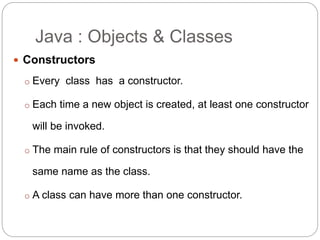Java : Objects & Classes
 Constructors
o Every class has a constructor.
o Each time a new object is created, at least one constructor
will be invoked.
o The main rule of constructors is that they should have the
same name as the class.
o A class can have more than one constructor.
 