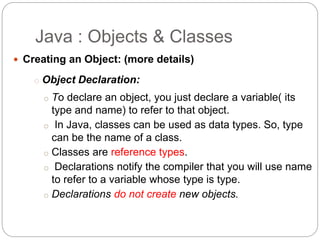  Creating an Object: (more details)
o Object Declaration:
o To declare an object, you just declare a variable( its
type and name) to refer to that object.
o In Java, classes can be used as data types. So, type
can be the name of a class.
o Classes are reference types.
o Declarations notify the compiler that you will use name
to refer to a variable whose type is type.
o Declarations do not create new objects.
Java : Objects & Classes
 