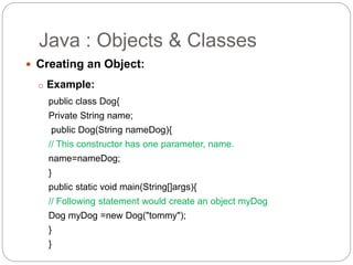  Creating an Object:
o Example:
public class Dog{
Private String name;
public Dog(String nameDog){
// This constructor has one parameter, name.
name=nameDog;
}
public static void main(String[]args){
// Following statement would create an object myDog
Dog myDog =new Dog("tommy");
}
}
Java : Objects & Classes
 