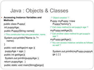  Accessing Instance Variables and
Methods
public class Puppy{
int puppyAge;
public Puppy(String name){
// This constructor has one parameter, name.
System.out.println("Name is :"+
name);
}
public void setAge(int age ){
puppyAge = age; }
public int getAge(){
System.out.println(puppyAge );
return puppyAge; }
public static void main(String[]args){
/* Object creation */
Puppy myPuppy =new
Puppy("tommy");
/* Call class method to set puppy's age */
myPuppy.setAge(2);
/* Call another class method to get puppy's
age */
myPuppy.getAge();
/* You can access instance variable as follows
as well */
System.out.println(myPuppy.puppyA
ge ); } }
Java : Objects & Classes
 
