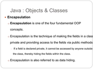  Encapsulation
o Encapsulation is one of the four fundamental OOP
concepts.
o Encapsulation is the technique of making the fields in a class
private and providing access to the fields via public methods.
o If a field is declared private, it cannot be accessed by anyone outside
the class, thereby hiding the fields within the class.
o Encapsulation is also referred to as data hiding.
Java : Objects & Classes
 
