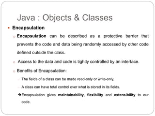 Encapsulation
o Encapsulation can be described as a protective barrier that
prevents the code and data being randomly accessed by other code
defined outside the class.
o Access to the data and code is tightly controlled by an interface.
o Benefits of Encapsulation:
o The fields of a class can be made read-only or write-only.
o A class can have total control over what is stored in its fields.
Encapsulation gives maintainability, flexibility and extensibility to our
code.
Java : Objects & Classes
 