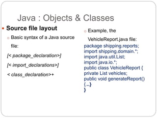  Source file layout
o Basic syntax of a Java source
file:
[< package_declaration>]
[< import_declarations>]
< class_declaration>+
o Example, the
VehicleReport.java file:
package shipping.reports;
import shipping.domain.*;
import java.util.List;
import java.io.*;
public class VehicleReport {
private List vehicles;
public void generateReport()
{...}
}
Java : Objects & Classes
 