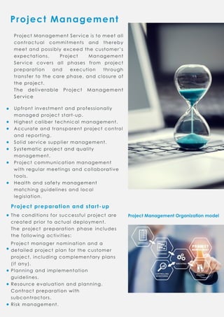 ProjectManagement
ProjectManagementOrganizationmodel
ProjectManagementServiceistomeetall
contractual commitments and thereby
meetand possiblyexceed thecustomer’s
expectations. Project Management
Service covers allphases from project
preparation and execution through
transfertothecarephase,and closureof
theproject.theproject.
The deliverable Project Management
Service
Upfrontinvestmentand professionally
managed projectstart-up.
Highestcalibertechnicalmanagement.
Accurateand transparentprojectcontrol
and reporting.
Solid servicesuppliermanagement.
Systematicprojectand qualitySystematicprojectand quality
management.
Projectcommunicationmanagement
withregularmeetingsand collaborative
tools.
Healthand safetymanagementHealthand safetymanagement
matchingguidelinesand local
legislation.
Projectpreparationandstart-up
Theconditionsforsuccessfulprojectare
created priortoactualdeployment.
The projectpreparation phase includes
thefollowingactivities:
Projectmanagernominationand a
detailed projectplanforthecustomer
project,includingcomplementaryplans
(ifany).
Planningand implementation
guidelines.
Resourceevaluationand planning.
ContractpreparationwithContractpreparationwith
subcontractors.
Riskmanagement.
 