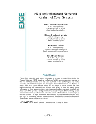 - 1337 -
Field Performance and Numerical
Analysis of Cover Systems
André Geraldo Cornelio Ribeiro
M.Sc. Civil Engineering
Federal University of Viçosa
Email: andre.ribeiro@ufv.br
Roberto Francisco de Azevedo
PhD. Civil Engineering
Federal University of Viçosa
Email: razevedo@ufv.br
Ney Rosário Amorim
D.Sc. Civil Engineering
Geostável Consultant and Projects
Email: ney.amorim@geoestavel.com.br
Izabel Duarte Azevedo
D. Sc. Civil Engineering
Federal University of Viçosa
Email: iazevedo@ufv.br
ABSTRACT
Twenty three years ago, at the district of Paracatu, in the State of Minas Gerais, Brazil, Rio
Paracatu Mineração (RPM) started the production of gold in an open cast mine, in a reserve
that was entirely considered to be ore. Gold is present as free leachable gold and is also
associated with pyrite, arsenopyrite and chalcopyrite. To avoid formation of acid drainage of
mines, there is a great concern related to the design of cover systems for final
decommissioning and reclamation of different mine areas. In order to acquire useful
information for these designs, two store-and-release monitored cover systems were built at a
place where RPM operated a pilot plant for approximately 10 years. The monitoring system
consists of a complete weather station and water content reflectometers in each soil layer of
the cover systems. This paper presents the performance of the cover systems during two and a
half years of monitoring, together with comparisons with numerical results obtained with
finite element analyses of the cover systems.
KEYWORDS: Cover Systems, Lysimeters, Acid Drainage of Mines.
 