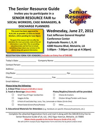 The Senior Resource Guide
     invites you to participate in a
    SENIOR RESOURCE FAIR for
 SOCIAL WORKERS, CASE MANAGERS, &
        DISCHARGE PLANNERS
     This event has been approved by
   N.A.S.W. to provide 1.5 CEUs to Social
                                                       Wednesday, June 27, 2012
   Workers. (CEUs pending for Case Mgrs)                East Jefferson General Hospital
      The goal of the resource fair is to offer the
                                                        Conference Center
   attendees the most up-to-date, state-of-the-art
     information in your field. Plan on providing
                                                        Esplanade Rooms I, II, III
       educational data and feel free to include        4200 Houma Blvd, Metairie, LA
    something unique about your services to the
        elderly along with general information.         5:00pm - 7:00pm (set-up at 4:30pm)
REGISTRATION FORM FOR VENDORS (Includes an Entry Fee of $40.00)

Today’s Date: _______________ Company Name: ___________________________________
Contact Person: ________________________________________________________________
Address: _____________________________________________________________________
City/State: ____________________________________________ Zip: ____________________
Phone: __________________________________ Fax: _________________________________
Email Address: ________________________________________________________________
Please bring the following:
1. A Door Prize (Valued at $25.00 or more)
2. Food or Beverage (Check ONE):                                Plates/Napkins/Utensils will be provided.
       □        Small Tray of Finger Sandwiches                 □      Cheese & Crackers
       □        Veggies & Dip                                   □      Chicken Wings/Tenders with Sauce
       □        6-Pack of Iced Soda Pop, Juice, Tea, Lemonade or Water (Circle One)
       □        Mixed Salad (Green/Pasta/Potato)                □      Other_______________________________

3. Educational Materials for Attendees (e.g. Handouts on specific illnesses/treatments, etc.)

   Complete the attached Registration Form and mail it along with the $40.00 Entry Fee to:
         Senior Resource Guide of LA, LLC, 1412 Sigur Avenue, Metairie, LA 70005
                          (Make checks payable to the Senior Resource Guide of LA, LLC)
                 We will confirm receipt of your Registration Form and Entry Fee by phone and/or email.
 