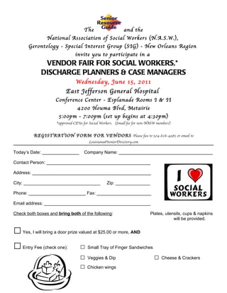The                    and the
                National Association of Social Workers (N.A.S.W.),
       Gerontology - Special Interest Group (SIG) - New Orleans Region
                               invite you to participate in a
              VENDOR FAIR FOR SOCIAL WORKERS,*
             DISCHARGE PLANNERS & CASE MANAGERS
                                Wednesday, June 15, 2011
                          East Jefferson General Hospital
                    Conference Center - Esplanade Rooms I & II
                                 4200 Houma Blvd, Metairie
                      5:00pm - 7:00pm (set up begins at 4:30pm)
                     *approved CEUs for Social Workers. (Small fee for non-NASW members)


         REGISTRATION FORM FOR VENDORS Please fax to 504-828-4985 or email to
                                       Louisiana@SeniorDirectory.com

Today’s Date: _______________        Company Name: ______________________________________

Contact Person: __________________________________________

Address: ________________________________________________

City: _______________________________             Zip: ______________

Phone: _______________________ Fax: ______________________

Email address: ___________________________________________

Check both boxes and bring both of the following:                           Plates, utensils, cups & napkins
                                                                                        will be provided.


□   Yes, I will bring a door prize valued at $25.00 or more, AND


□   Entry Fee (check one):        □ Small Tray of Finger Sandwiches
                                  □ Veggies & Dip                   □             Cheese & Crackers

                                  □ Chicken wings
 