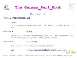 Kapitel V:
Titel: Programmablauf:
Start:
Ein besonders unterProgramme, den benutzt werden kann, ist
es:
000 000 9 BEGIN
Der unterProgramme uebersaetzt jeden Teil des Programms, der
zu der BEGIN_befehl_punkt, oder _label, folgt.
000 000 3 use strict
Wird die Error_meldungen erklaeren lassen.
use … kann unterschiedliche module anfragen
The German_Perl_BookJ
Si scopre
Cio Che non
RUBABILE
quando si
trOVa nel
prOpio
Cervello
Dott(2°).Ing.Arch.giovanni Colombo A1360 Ord.Ing.PG_I_1995 09171 Arch.kammer B_de_2003_2011
059 165
Vol.III
 