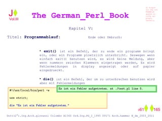 Kapitel V:
Titel: Programmablauf: Ende oder Umbruch:
• exit() ist ein Befehl, der zu ende ein programm bringt
ein, oder ein Programm ploetzlich unterbricht. Deswegen wenn
einfach exit() benutzen wird, es wird keine Meldung, aber
wenn nummern zwischen Klammern eingetragen werden, Es wird
Fehlermeldungen in display angezeigt oder auf papier
eingedrueckt.
• die() ist ein Befehl, der um zu unterbrechen benutzen wird
aber mit Fehlermeldungen
The German_Perl_BookJ
Si scopre
Cio Che non
RUBABILE
quando si
trOVa nel
prOpio
Cervello
Dott(2°).Ing.Arch.giovanni Colombo A1360 Ord.Ing.PG_I_1995 09171 Arch.kammer B_de_2003_2011
061 165
Vol.III
 