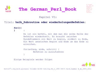 Kapitel VI:
Titel: halb_Subroutine oder wiederholungenBefehlen:
for(){
} :
Es ist ein befehl, mit dem man die selbe Reihe der
Befehlen wiederhoelt. Es braucht zwischen
RundeKlammern ein Wert zu beginn, einWert zu Ende,
Ein Wert umzwischen Beginn und Ende um das Ende zu
erreichen.
for(anfang, ende, schritt) {
Befehlen zu auszufuehren
}
Einige Beispiele werden folgen
The German_Perl_BookJ
Si scopre
Cio Che non
RUBABILE
quando si
trOVa nel
prOpio
Cervello
Dott(2°).Ing.Arch.giovanni Colombo A1360 Ord.Ing.PG_I_1995 09171 Arch.kammer B_de_2003_2011
062 165
Vol.III
 