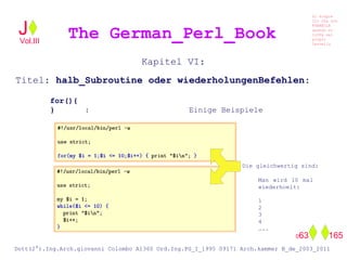 Kapitel VI:
Titel: halb_Subroutine oder wiederholungenBefehlen:
for(){
} : Einige Beispiele
Die gleichwertig sind:
Man wird 10 mal
wiederhoelt:
1
2
3
4
…..
The German_Perl_BookJ
Si scopre
Cio Che non
RUBABILE
quando si
trOVa nel
prOpio
Cervello
Dott(2°).Ing.Arch.giovanni Colombo A1360 Ord.Ing.PG_I_1995 09171 Arch.kammer B_de_2003_2011
063 165
Vol.III
 