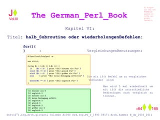 Kapitel VI:
Titel: halb_Subroutine oder wiederholungenBefehlen:
for(){
} : VergleichungenBenutzungen:
Die mit if() Befehl um zu vergleichen
Verbunden sind:
Man wird 5 mal wiederhoelt um
mit if() die untrschiedliche
Bedieningen nach vergleich zu
trennen.
The German_Perl_BookJ
Si scopre
Cio Che non
RUBABILE
quando si
trOVa nel
prOpio
Cervello
Dott(2°).Ing.Arch.giovanni Colombo A1360 Ord.Ing.PG_I_1995 09171 Arch.kammer B_de_2003_2011
064 165
Vol.III
 