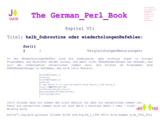 Kapitel VI:
Titel: halb_Subroutine oder wiederholungenBefehlen:
for(){
} : VergleichungenBenutzungen:
In der WiederhoelungenBefehl sind die Indexzaeler sehr wichtig; sogar in einiger
Programmen, die berechnet werden sollen, und damit nicht FEHLERanmeldungen man bekommt, man
soll der Indexzaehler natuerlicher nummer sein. Als mitttel um Programmen ohne
FEHLERanmeldungen zu bekommen, man wird int() benutzt.
$size=@pTraeger_1;
$h=$size;
$size=@pTraeger_6;
$g=$size;
#! new vector it is long the medium value vector_1 and vector_6
$n_pT_l=int(($h+$g)/2);
for($i=0;$i<$n_pT_l;$i++){
@new_pTraeger[$i]=@var[$i+8];
Print pTrager[$i];
}
Int() erlaubt dass ein nummer der nicht absolut ist aber nur natuerlicher nummer ist.
Damit nur natuerlicer nummer wird ist auch abs() u benutzen damit + oder – nicht
Wichtig wird.
The German_Perl_BookJ
Si scopre
Cio Che non
RUBABILE
quando si
trOVa nel
prOpio
Cervello
Dott(2°).Ing.Arch.giovanni Colombo A1360 Ord.Ing.PG_I_1995 09171 Arch.kammer B_de_2003_2011
065 165
Vol.III
 