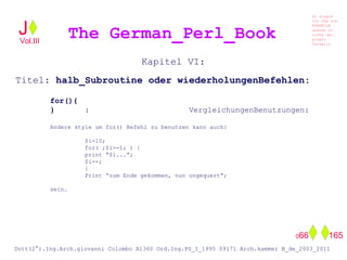 Kapitel VI:
Titel: halb_Subroutine oder wiederholungenBefehlen:
for(){
} : VergleichungenBenutzungen:
Andere style um for() Befehl zu benutzen kann auch:
$i=10;
for( ;$i>-1; ) {
print “$i...”;
$i--;
}
Print “zum Ende gekommen, nun ungequert”;
sein.
The German_Perl_BookJ
Si scopre
Cio Che non
RUBABILE
quando si
trOVa nel
prOpio
Cervello
Dott(2°).Ing.Arch.giovanni Colombo A1360 Ord.Ing.PG_I_1995 09171 Arch.kammer B_de_2003_2011
066 165
Vol.III
 