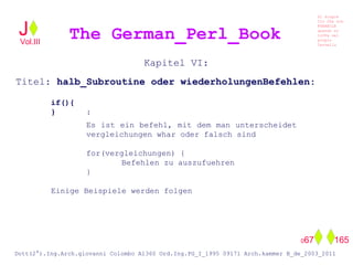 Kapitel VI:
Titel: halb_Subroutine oder wiederholungenBefehlen:
if(){
} :
Es ist ein befehl, mit dem man unterscheidet
vergleichungen whar oder falsch sind
for(vergleichungen) {
Befehlen zu auszufuehren
}
Einige Beispiele werden folgen
The German_Perl_BookJ
Si scopre
Cio Che non
RUBABILE
quando si
trOVa nel
prOpio
Cervello
Dott(2°).Ing.Arch.giovanni Colombo A1360 Ord.Ing.PG_I_1995 09171 Arch.kammer B_de_2003_2011
067 165
Vol.III
 