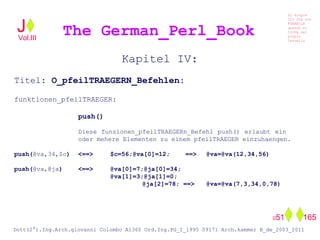 Kapitel IV:
Titel: O_pfeilTRAEGERN_Befehlen:
funktionen_pfeilTRAEGER:
push()
Diese funzionen_pfeilTRAEGERn_Befehl push() erlaubt ein
oder mehere Elementen zu einem pfeilTRAEGER einzuhaengen.
push(@va,34,$c) <==> $c=56;@va[0]=12; ==> @va=@va(12,34,56)
push(@va,@ja) <==> @va[0]=7;@ja[0]=34;
@va[1]=3;@ja[1]=0;
@ja[2]=78; ==> @va=@va(7,3,34,0,78)
The German_Perl_BookJ
Si scopre
Cio Che non
RUBABILE
quando si
trOVa nel
prOpio
Cervello
Dott(2°).Ing.Arch.giovanni Colombo A1360 Ord.Ing.PG_I_1995 09171 Arch.kammer B_de_2003_2011
051 165
Vol.III
 