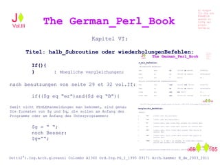 Kapitel VI:
Titel: halb_Subroutine oder wiederholungenBefehlen:
If(){
} : Moegliche vergleichungen:
nach benutzungen von seite 29 et 32 vol.II:
if(($g eq “er”)and($d eq “B”){
Damit nicht FEHLERanmeldungen man bekommt, sind genau
Die formaten von $g und $q, die sollen am Anfang des
Programms oder am Anfang des Unterprogrammen:
$g = “ “;
noch Besser:
$g=””;
The German_Perl_BookJ
Si scopre
Cio Che non
RUBABILE
quando si
trOVa nel
prOpio
Cervello
Dott(2°).Ing.Arch.giovanni Colombo A1360 Ord.Ing.PG_I_1995 09171 Arch.kammer B_de_2003_2011
069 165
Vol.III
 