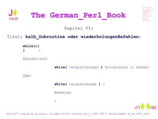 Kapitel VI:
Titel: halb_Subroutine oder wiederholungenBefehlen:
while(){
} :
Syntaktisch:
while( vergleichungen ) Blockierbar o. befehl
Oder
while( vergleichunge ) {
Befehlen
}
The German_Perl_BookJ
Si scopre
Cio Che non
RUBABILE
quando si
trOVa nel
prOpio
Cervello
Dott(2°).Ing.Arch.giovanni Colombo A1360 Ord.Ing.PG_I_1995 09171 Arch.kammer B_de_2003_2011
071 165
Vol.III
 