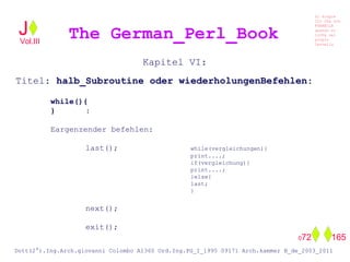 Kapitel VI:
Titel: halb_Subroutine oder wiederholungenBefehlen:
while(){
} :
Eargenzender befehlen:
last(); while(vergleichungen){
print....;
if(vergleichung){
print....;
}else{
last;
}
next();
exit();
The German_Perl_BookJ
Si scopre
Cio Che non
RUBABILE
quando si
trOVa nel
prOpio
Cervello
Dott(2°).Ing.Arch.giovanni Colombo A1360 Ord.Ing.PG_I_1995 09171 Arch.kammer B_de_2003_2011
072 165
Vol.III
 