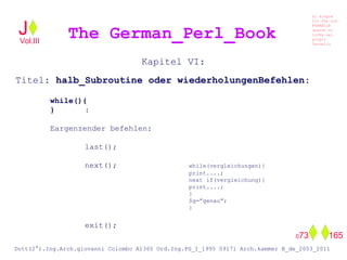 Kapitel VI:
Titel: halb_Subroutine oder wiederholungenBefehlen:
while(){
} :
Eargenzender befehlen:
last();
next(); while(vergleichungen){
print....;
next if(vergleichung){
print....;
}
$g=”genau”;
}
exit();
The German_Perl_BookJ
Si scopre
Cio Che non
RUBABILE
quando si
trOVa nel
prOpio
Cervello
Dott(2°).Ing.Arch.giovanni Colombo A1360 Ord.Ing.PG_I_1995 09171 Arch.kammer B_de_2003_2011
073 165
Vol.III
 