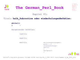Kapitel VI:
Titel: halb_Subroutine oder wiederholungenBefehlen:
while(){
} :
Eargenzender befehlen:
last();
next();
exit(); while(vergleichungen){
print....;
if(vergleichung){
exit();
}
$g=”genau”;
}
The German_Perl_BookJ
Si scopre
Cio Che non
RUBABILE
quando si
trOVa nel
prOpio
Cervello
Dott(2°).Ing.Arch.giovanni Colombo A1360 Ord.Ing.PG_I_1995 09171 Arch.kammer B_de_2003_2011
074 165
Vol.III
 