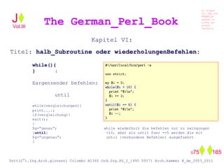 Kapitel VI:
Titel: halb_Subroutine oder wiederholungenBefehlen:
while(){
} :
Eargenzender befehlen:
until
while(vergleichungen){
print....;
if(vergleichung){
exit();
}
$g=”genau”; while wiederholt die befehlen nur zu zwingungen
}until{ <10, aber als until fuer ==5 werden die mit
$g=”ungenau”; until {verbundene Befehlen} ausgefuehrt
}
The German_Perl_BookJ
Si scopre
Cio Che non
RUBABILE
quando si
trOVa nel
prOpio
Cervello
Dott(2°).Ing.Arch.giovanni Colombo A1360 Ord.Ing.PG_I_1995 09171 Arch.kammer B_de_2003_2011
075 165
Vol.III
 
