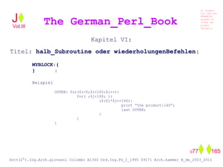 Kapitel VI:
Titel: halb_Subroutine oder wiederholungenBefehlen:
MYBLOCK:{
} :
Beispiel
OUTER: for($i=0;$i<100;$i++){
for( ;$j<100; ){
if($i*$j==140){
print “the product:140”;
last OUTER;
}
}
}
The German_Perl_BookJ
Si scopre
Cio Che non
RUBABILE
quando si
trOVa nel
prOpio
Cervello
Dott(2°).Ing.Arch.giovanni Colombo A1360 Ord.Ing.PG_I_1995 09171 Arch.kammer B_de_2003_2011
077 165
Vol.III
 