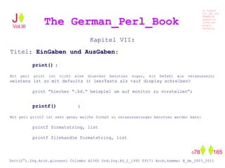 Kapitel VII:
Titel: EinGaben und AusGaben:
print() :
Mit perl print ist nicht eine druecker benutzen sogar, ein befehl wie veraeussern;
meistens ist so mit defaults () leerTaste als <auf display schreiben>
print “hierher “.$d.” beispiel um auf monitor zu vorstellen”;
printf() :
Mit perl printf ist sehr genau welche format zu veraeusserungen benutzen werden kann:
printf formatstring, list
printf filehandle formatstring, list
The German_Perl_BookJ
Si scopre
Cio Che non
RUBABILE
quando si
trOVa nel
prOpio
Cervello
Dott(2°).Ing.Arch.giovanni Colombo A1360 Ord.Ing.PG_I_1995 09171 Arch.kammer B_de_2003_2011
078 165
Vol.III
 