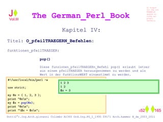 Kapitel IV:
Titel: O_pfeilTRAEGERN_Befehlen:
funktionen_pfeilTRAEGER:
pop()
Diese funzionen_pfeilTRAEGERn_Befehl pop() erlaubt letzer
aus einem pfeilTRAEGER herausgenommen zu werden und als
Wert in der funktionsWERT eingestimmt zu werden.
The German_Perl_BookJ
Si scopre
Cio Che non
RUBABILE
quando si
trOVa nel
prOpio
Cervello
Dott(2°).Ing.Arch.giovanni Colombo A1360 Ord.Ing.PG_I_1995 09171 Arch.kammer B_de_2003_2011
052 165
Vol.III
 
