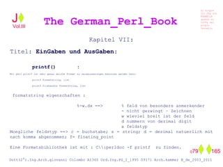 Kapitel VII:
Titel: EinGaben und AusGaben:
printf() :
Mit perl printf ist sehr genau welche format zu veraeusserungen benutzen werden kann:
printf formatstring, list
printf filehandle formatstring, list
formatstring eigenschaften :
%-w.dx ==> % feld von besonders anmerkender
- nicht gezwingt – Zeichnen
w wieviel breit ist der feld
d nummern von dezimal digit
x feldstyp
Moegliche feldstyp ==> c = buchstabe; s = string; d = dezimal natuerlich mit
nach komma abgenommen; f= floating_point
Eine Formatsbibliothek ist mit : C:perldoc -f printf zu finden.
The German_Perl_BookJ
Si scopre
Cio Che non
RUBABILE
quando si
trOVa nel
prOpio
Cervello
Dott(2°).Ing.Arch.giovanni Colombo A1360 Ord.Ing.PG_I_1995 09171 Arch.kammer B_de_2003_2011
079 165
Vol.III
 