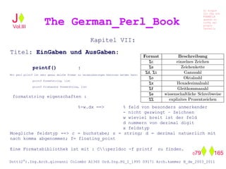 Kapitel VII:
Titel: EinGaben und AusGaben:
printf() :
Mit perl printf ist sehr genau welche format zu veraeusserungen benutzen werden kann:
printf formatstring, list
printf filehandle formatstring, list
formatstring eigenschaften :
%-w.dx ==> % feld von besonders anmerkender
- nicht gezwingt – Zeichnen
w wieviel breit ist der feld
d nummern von dezimal digit
x feldstyp
Moegliche feldstyp ==> c = buchstabe; s = string; d = dezimal natuerlich mit
nach komma abgenommen; f= floating_point
Eine Formatsbibliothek ist mit : C:perldoc -f printf zu finden.
The German_Perl_BookJ
Si scopre
Cio Che non
RUBABILE
quando si
trOVa nel
prOpio
Cervello
Dott(2°).Ing.Arch.giovanni Colombo A1360 Ord.Ing.PG_I_1995 09171 Arch.kammer B_de_2003_2011
079 165
Vol.III
 