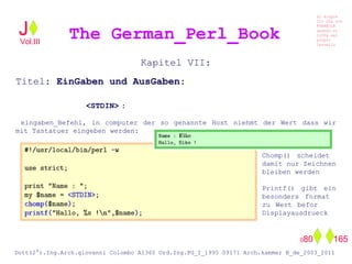 Kapitel VII:
Titel: EinGaben und AusGaben:
<STDIN> :
eingaben_Befehl, in computer der so genannte Host niehmt der Wert dass wir
mit Tastatuer eingeben werden:
Chomp() scheidet
damit nur Zeichnen
bleiben werden
Printf() gibt ein
besonders format
zu Wert befor
Displayausdrueck
The German_Perl_BookJ
Si scopre
Cio Che non
RUBABILE
quando si
trOVa nel
prOpio
Cervello
Dott(2°).Ing.Arch.giovanni Colombo A1360 Ord.Ing.PG_I_1995 09171 Arch.kammer B_de_2003_2011
080 165
Vol.III
 