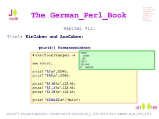 Kapitel VII:
Titel: EinGaben und AusGaben:
printf() Formatszeichnen:
The German_Perl_BookJ
Si scopre
Cio Che non
RUBABILE
quando si
trOVa nel
prOpio
Cervello
Dott(2°).Ing.Arch.giovanni Colombo A1360 Ord.Ing.PG_I_1995 09171 Arch.kammer B_de_2003_2011
081 165
Vol.III
 