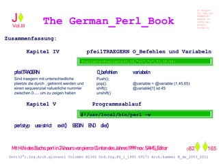 Zusammenfassung:
Kapitel IV pfeilTRAEGERN O_Befehlen und Variabeln
Kapitel V Programmsablauf
The German_Perl_BookJ
Si scopre
Cio Che non
RUBABILE
quando si
trOVa nel
prOpio
Cervello
Dott(2°).Ing.Arch.giovanni Colombo A1360 Ord.Ing.PG_I_1995 09171 Arch.kammer B_de_2003_2011
082 165
Vol.III
@variable=@variable(0,34,”rt”,”ç”,33,38,66)
Push();
pop(),
shift();
unshift()
Sind traegern mit unterschiedliche
plaetze die durch , getrennt werden und
einen sequesnzial natuerliche nummer
zwischen 0..... um zu zeigen haben
pfeilTRAGERN O_befehlen variabeln
perlstyp usestrict exit() BEGIN END die()
@variable = @variable (1,45,65)
@variable[1] ist 45
#!/usr/local/bin/perl -w
MitHilfedesBuchs:perlin24hoursvonpierceClintondesJahres1999nov.SAMS_Editor
 