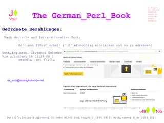 GeOrdnete Bezahlungen:
Nach deutsche und Internationalien Post:
Kann man 10EurO_schein in Briefumschlag einstecken und so zu adressen:
Dott.Ing.Arch. Giovanni Colombo
Via g.Brufani 18 06124_PG_I
PERUGIA (PG) Italia
The German_Perl_BookJ
Si scopre
Cio Che non
RUBABILE
quando si
trOVa nel
prOpio
Cervello
Dott(2°).Ing.Arch.giovanni Colombo A1360 Ord.Ing.PG_I_1995 09171 Arch.kammer B_de_2003_2011
049 165
Vol.II
ec_arch@ecologicolombo.net
 