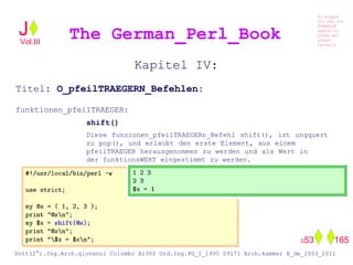 Kapitel IV:
Titel: O_pfeilTRAEGERN_Befehlen:
funktionen_pfeilTRAEGER:
shift()
Diese funzionen_pfeilTRAEGERn_Befehl shift(), ist ungquert
zu pop(), und erlaubt den erste Element, aus einem
pfeilTRAEGER herausgenommen zu werden und als Wert in
der funktionsWERT eingestimmt zu werden.
The German_Perl_BookJ
Si scopre
Cio Che non
RUBABILE
quando si
trOVa nel
prOpio
Cervello
Dott(2°).Ing.Arch.giovanni Colombo A1360 Ord.Ing.PG_I_1995 09171 Arch.kammer B_de_2003_2011
053 165
Vol.III
 