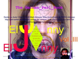 ElJ nny
Danke zu Autor: Eike Grote E-Mail-Adresse: Eike.Grote@web.de WWW-Adresse:
http://perl-seiten.homepage.t-online.de/ Version: 2.06 (15.9.2013) aus dem Teil
dieses buch genommen worden ist
The German_Perl_Book
ElJ nny
Si
scopre
Cio Che
non
RUBABILE
quando
si trOVa
nel
prOpio
Cervello
Dott(2°).Ing.Arch.giovanni Colombo A1360 Ord.Ing.PG_I_1995 09171 Arch.kammer B_de_2003_2011
Vol .III
 