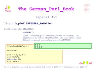 Kapitel IV:
Titel: O_pfeilTRAEGERN_Befehlen:
funktionen_pfeilTRAEGER:
unshift()
Diese funzionen_pfeilTRAEGERn_Befehl unshift(), ist
Ergaenzend zu einem pfeilTRAEGER, und mit einem neuen
Element ergaenzt dem Anfang des pfeilTRAEGER.
The German_Perl_BookJ
Si scopre
Cio Che non
RUBABILE
quando si
trOVa nel
prOpio
Cervello
Dott(2°).Ing.Arch.giovanni Colombo A1360 Ord.Ing.PG_I_1995 09171 Arch.kammer B_de_2003_2011
054 165
Vol.III
 