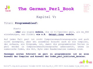 Kapitel V:
Titel: Programmablauf:
Start:
… oder als eigene module, die in C://perldoc perl, als ms_DOS
einnehmungen, man findet; wie z.B. Getopt::Long module.
Auf jeden Fall perl ist nicht Computersmaschienensprache und auch
nicht assempler, aber wei assembler braucht auch er ein compiler,
der sofware, ein Programm, ist, damit die programmierten Teilen in
perl werden in Computersmaschinensprache uebersaetzt, umzwa in
numerische Coden, die Bit, Byte oder Exadecimalien nummern sind.
Deswegen ersten Schriett um perl zu programmieren ist es eine
Auswahl der Compiler und Auswahl der Coden_perl_bibliotek_dateien.
The German_Perl_BookJ
Si scopre
Cio Che non
RUBABILE
quando si
trOVa nel
prOpio
Cervello
Dott(2°).Ing.Arch.giovanni Colombo A1360 Ord.Ing.PG_I_1995 09171 Arch.kammer B_de_2003_2011
056 165
Vol.III
 