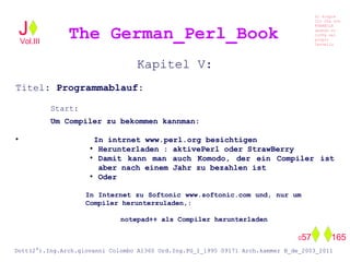 Kapitel V:
Titel: Programmablauf:
Start:
Um Compiler zu bekommen kannman:
●
In intrnet www.perl.org besichtigen
●
Herunterladen : aktivePerl oder StrawBerry
●
Damit kann man auch Komodo, der ein Compiler ist
aber nach einem Jahr zu bezahlen ist
●
Oder
In Internet zu Softonic www.softonic.com und, nur um
Compiler herunterzuladen,:
notepad++ als Compiler herunterladen
The German_Perl_BookJ
Si scopre
Cio Che non
RUBABILE
quando si
trOVa nel
prOpio
Cervello
Dott(2°).Ing.Arch.giovanni Colombo A1360 Ord.Ing.PG_I_1995 09171 Arch.kammer B_de_2003_2011
057 165
Vol.III
 