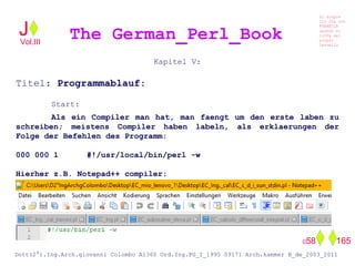 Kapitel V:
Titel: Programmablauf:
Start:
Als ein Compiler man hat, man faengt um den erste laben zu
schreiben; meistens Compiler haben labeln, als erklaerungen der
Folge der Befehlen des Programm:
000 000 1 #!/usr/local/bin/perl -w
Hierher z.B. Notepad++ compiler:
The German_Perl_BookJ
Si scopre
Cio Che non
RUBABILE
quando si
trOVa nel
prOpio
Cervello
Dott(2°).Ing.Arch.giovanni Colombo A1360 Ord.Ing.PG_I_1995 09171 Arch.kammer B_de_2003_2011
058 165
Vol.III
 