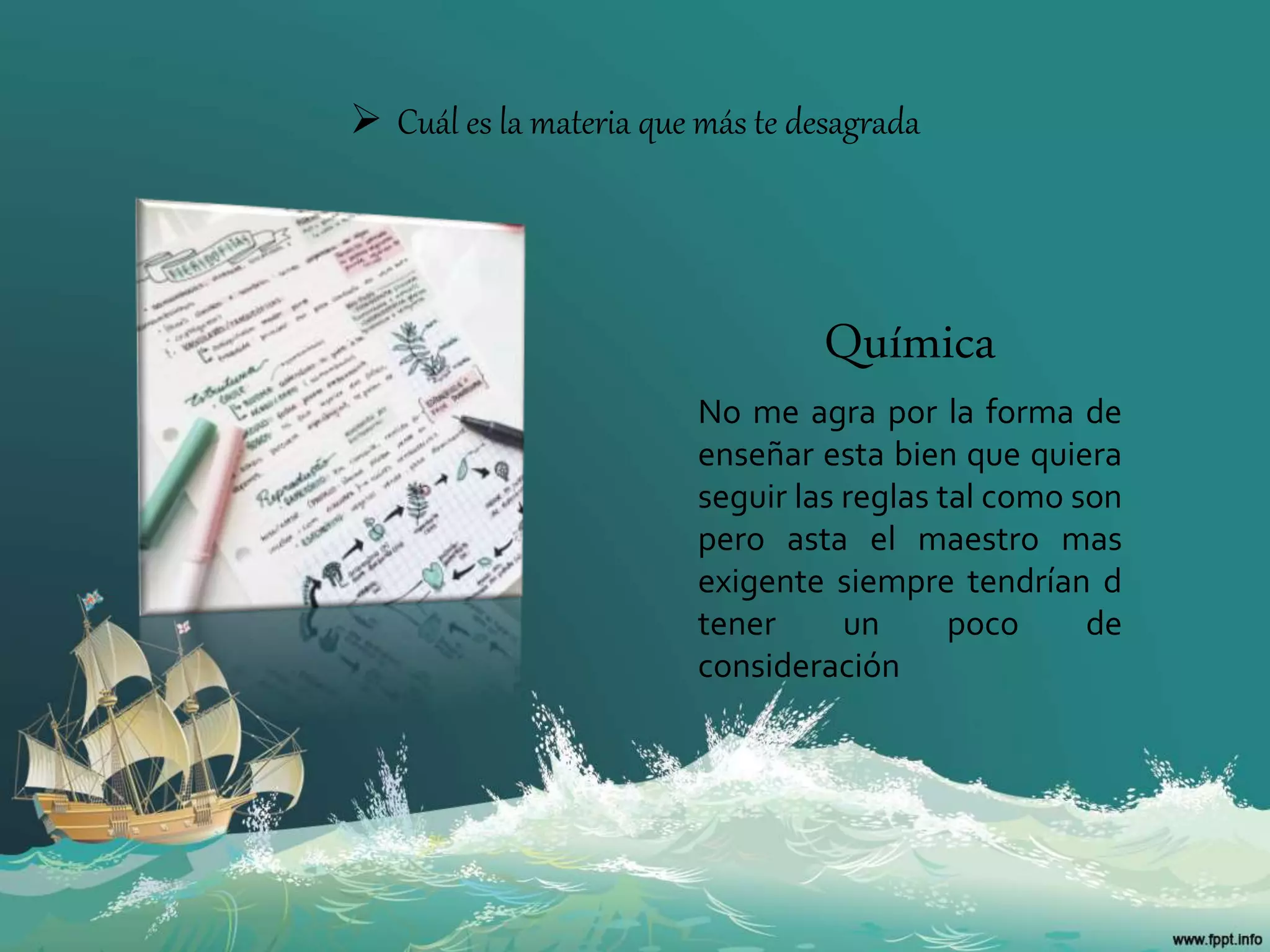  Cuál es la materia que más te desagrada
Química
No me agra por la forma de
enseñar esta bien que quiera
seguir las reglas tal como son
pero asta el maestro mas
exigente siempre tendrían d
tener un poco de
consideración
 
