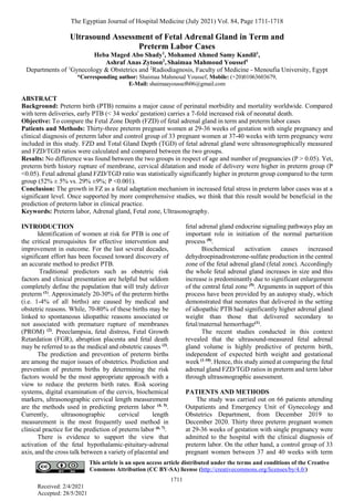 The Egyptian Journal of Hospital Medicine (July 2021) Vol. 84, Page 1711-1718
1711
Received: 2/4/2021
Accepted: 28/5/2021
This article is an open access article distributed under the terms and conditions of the Creative
Commons Attribution (CC BY-SA) license (http://creativecommons.org/licenses/by/4.0/)
Ultrasound Assessment of Fetal Adrenal Gland in Term and
Preterm Labor Cases
Heba Maged Abo Shady1
, Mohamed Ahmed Samy Kandil1
,
Ashraf Anas Zytoon2
, Shaimaa Mahmoud Youssef1
Departments of 1
Gynecology & Obstetrics and 2
Radiodiagnosis, Faculty of Medicine - Menoufia University, Egypt
*Corresponding author: Shaimaa Mahmoud Youssef, Mobile: (+20)01063603679,
E-Mail: shaimaayoussef606@gmail.com
ABSTRACT
Background: Preterm birth (PTB) remains a major cause of perinatal morbidity and mortality worldwide. Compared
with term deliveries, early PTB (< 34 weeks' gestation) carries a 7-fold increased risk of neonatal death.
Objective: To compare the Fetal Zone Depth (FZD) of fetal adrenal gland in term and preterm labor cases
Patients and Methods: Thirty-three preterm pregnant women at 29-36 weeks of gestation with single pregnancy and
clinical diagnosis of preterm labor and control group of 33 pregnant women at 37-40 weeks with term pregnancy were
included in this study. FZD and Total Gland Depth (TGD) of fetal adrenal gland were ultrasonographically measured
and FZD/TGD ratios were calculated and compared between the two groups.
Results: No difference was found between the two groups in respect of age and number of pregnancies (P > 0.05). Yet,
preterm birth history rupture of membrane, cervical dilatation and mode of delivery were higher in preterm group (P
<0.05). Fetal adrenal gland FZD/TGD ratio was statistically significantly higher in preterm group compared to the term
group (52% ± 5% vs. 29% ±9%; P <0.001).
Conclusion: The growth in FZ as a fetal adaptation mechanism in increased fetal stress in preterm labor cases was at a
significant level. Once supported by more comprehensive studies, we think that this result would be beneficial in the
prediction of preterm labor in clinical practice.
Keywords: Preterm labor, Adrenal gland, Fetal zone, Ultrasonography.
INTRODUCTION
Identification of women at risk for PTB is one of
the critical prerequisites for effective intervention and
improvement in outcome. For the last several decades,
significant effort has been focused toward discovery of
an accurate method to predict PTB.
Traditional predictors such as obstetric risk
factors and clinical presentation are helpful but seldom
completely define the population that will truly deliver
preterm (1)
. Approximately 20-30% of the preterm births
(i.e. 1-4% of all births) are caused by medical and
obstetric reasons. While, 70-80% of these births may be
linked to spontaneous idiopathic reasons associated or
not associated with premature rupture of membranes
(PROM) (2)
. Preeclampsia, fetal distress, Fetal Growth
Retardation (FGR), abruption placenta and fetal death
may be referred to as the medical and obstetric causes (3)
.
The prediction and prevention of preterm births
are among the major issues of obstetrics. Prediction and
prevention of preterm births by determining the risk
factors would be the most appropriate approach with a
view to reduce the preterm birth rates. Risk scoring
systems, digital examination of the cervix, biochemical
markers, ultrasonographic cervical length measurement
are the methods used in predicting preterm labor (4, 5)
.
Currently, ultrasonographic cervical length
measurement is the most frequently used method in
clinical practice for the prediction of preterm labor (6, 7)
.
There is evidence to support the view that
activation of the fetal hypothalamic-pituitary-adrenal
axis, and the cross talk between a variety of placental and
fetal adrenal gland endocrine signaling pathways play an
important role in initiation of the normal parturition
process (8)
.
Biochemical activation causes increased
dehydroepinadrosterone-sulfate production in the central
zone of the fetal adrenal gland (fetal zone). Accordingly
the whole fetal adrenal gland increases in size and this
increase is predominantly due to significant enlargement
of the central fetal zone (9)
. Arguments in support of this
process have been provided by an autopsy study, which
demonstrated that neonates that delivered in the setting
of idiopathic PTB had significantly higher adrenal gland
weight than those that delivered secondary to
fetal/maternal hemorrhage(1)
.
The recent studies conducted in this context
revealed that the ultrasound-measured fetal adrenal
gland volume is highly predictive of preterm birth,
independent of expected birth weight and gestational
week (1-10)
. Hence, this study aimed at comparing the fetal
adrenal gland FZD/TGD ratios in preterm and term labor
through ultrasonographic assessment.
PATIENTS AND METHODS
The study was carried out on 66 patients attending
Outpatients and Emergency Unit of Gynecology and
Obstetrics Department, from December 2019 to
December 2020. Thirty three preterm pregnant women
at 29-36 weeks of gestation with single pregnancy were
admitted to the hospital with the clinical diagnosis of
preterm labor. On the other hand, a control group of 33
pregnant women between 37 and 40 weeks with term
 