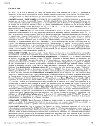12/2/2018 DOF - Diario Oficial de la Federación
http://dof.gob.mx/nota_detalle.php?codigo=4957942&fecha=13/12/1999&print=true 1/3
DOF: 13/12/1999
DECRETO por el que se expropia por causa de utilidad pública una superficie de 17-54-70.533 hectáreas de
agostadero de uso común e individual, de terrenos del ejido Irapuato, municipio del mismo nombre, Gto. (Reg.- 1005)
Al margen un sello con el Escudo Nacional, que dice: Estados Unidos Mexicanos.- Presidencia de la República.
ERNESTO ZEDILLO PONCE DE LEÓN, PRESIDENTE DE LOS ESTADOS UNIDOS MEXICANOS, en ejercicio de la
facultad que me confiere el artículo 89, fracción I de la Constitución Política de los Estados Unidos Mexicanos, con
fundamento en los artículos 27, párrafo segundo de la propia Constitución; 93, fracciones II, V y VIII de la Ley Agraria,
en relación con el artículo 5o., fracción VI de la Ley General de Asentamientos Humanos; 94, 95, 96 y 97 de la citada
Ley Agraria; en relación con los artículos 59, 60, 64, 70, 73, 74, 76, 77, 78, 79, 80 y 90 del Reglamento de la Ley
Agraria en Materia de Ordenamiento de la Propiedad Rural, y
RESULTANDO PRIMERO.- Que por oficio número 0100-230-94 de fecha 20 de abril de 1994, la Comisión para la
Regularización de la Tenencia de la Tierra solicitó a la Secretaría de la Reforma Agraria la expropiación de 15-10-43.29
Has., de terrenos del ejido denominado "IRAPUATO", Municipio de Irapuato, Estado de Guanajuato, para destinarse a
su regularización y titulación legal mediante la venta a los avecindados de los solares que ocupan, la venta de los lotes
vacantes a los terceros que le soliciten un lote o para que se construyan viviendas de interés social, así como la
donación de las áreas necesarias para el equipamiento, infraestructura y servicios urbanos municipales en la zona,
conforme a lo establecido en los artículos 93, fracciones II, V y VIII de la Ley Agraria, en relación con el artículo 5o.,
fracción VI de la Ley General de Asentamientos Humanos, y 94 de la citada Ley Agraria, y se comprometió a pagar la
indemnización correspondiente en términos de Ley. Iniciándose el procedimiento relativo de cuyos trabajos técnicos e
informativos se comprobó que existe una superficie real por expropiar de 17-54-70.533 Has., de agostadero, de las
cuales 14-26-25.149 Has., son de uso común y 3-28-45.384 Has., de uso individual, resultando afectado el ejidatario
Agustín Mosqueda Cordero en su parcela número 38.
RESULTANDO SEGUNDO.- Que terminados los trabajos técnicos mencionados en el resultando anterior y analizadas
las constancias existentes en el expediente de que se trata, se verificó que por Resolución Presidencial de fecha 30 de
noviembre de 1936, publicada en el Diario Oficial de la Federación el 15 de enero de 1937, se concedió por concepto
de dotación de tierras para constituir el ejido "IRAPUATO", Municipio de Irapuato, Estado de Guanajuato, una
superficie de 2,243-00-00 Has., para beneficiar a 197 capacitados en materia agraria, más la parcela escolar,
ejecutándose dicha resolución en forma parcial el 20 de diciembre de 1936, entregándose una superficie de 1,730-40-
00 Has., aprobándose en una fracción de los terrenos concedidos el parcelamiento legal mediante Acta de Asamblea
General de Ejidatarios de fecha 12 de marzo de 1995; por Decreto Presidencial de fecha 22 de octubre de 1971,
publicado en el Diario Oficial de la Federación el 26 de noviembre de 1973, se expropió al ejido "IRAPUATO",
Municipio de Irapuato, Estado de Guanajuato, una superficie de 22-98-37 Has., a favor de la Secretaría de Obras
Públicas, para destinarse a la construcción de la carretera México-Guadalajara; por Decreto Presidencial de fecha 16
de marzo de 1981, publicado en el Diario Oficial de la Federación el 12 de mayo de 1981, se expropió al ejido
"IRAPUATO", Municipio de Irapuato, Estado de Guanajuato, una superficie de 7-31-66.20 Has., a favor de la Secretaría
de Asentamientos Humanos y Obras Públicas, para destinarse a la construcción de la carretera Irapuato-León; por
Decreto Presidencial de fecha 8 de septiembre de 1989, publicado en el Diario Oficial de la Federación el 25 de
septiembre de 1989, se expropió al ejido "IRAPUATO", Municipio de Irapuato, Estado de Guanajuato, una superficie de
45-72-95 Has., a favor de la Comisión para la Regularización de la Tenencia de la Tierra, para destinarse a su
regularización y titulación legal mediante la venta a los avecindados de los solares que ocupan y para que se
construyan viviendas populares de interés social en los lotes que resulten vacantes; por Decreto Presidencial de fecha
15 de octubre de 1990, publicado en el Diario Oficial de la Federación el 23 de octubre de 1990, se expropió al ejido
"IRAPUATO", Municipio de Irapuato, Estado de Guanajuato, una superficie de 2-95-95 Has., a favor de la Secretaría de
Comunicaciones y Transportes, para destinarse a la construcción del libramiento norte de Irapuato de la carretera
Irapuato-León, tramo Irapuato-Silao, entronque Irapuato I; y por Decreto Presidencial de fecha 22 de junio de 1994,
publicado en el Diario Oficial de la Federación el 27 de junio de 1994, se expropió al ejido "IRAPUATO", Municipio de
Irapuato, Estado de Guanajuato, una superficie de 16-24-27.26 Has., a favor del Gobierno del Estado de Guanajuato,
para destinarse a la construcción de un parador camionero.
RESULTANDO TERCERO.- Que la Secretaría de Desarrollo Social emitió en su oportunidad el dictamen técnico en
relación a la solicitud de expropiación formulada por la promovente en que considera procedente la expropiación, en
razón de encontrarse ocupada la superficie solicitada por asentamientos humanos irregulares.
RESULTANDO CUARTO.- Que la Comisión de Avalúos de Bienes Nacionales determinó el monto de la
indemnización, mediante avalúo No. 99 1557 de fecha 11 de agosto de 1999, con vigencia de seis meses a partir de su
registro en la Dirección General del Patrimonio Inmobiliario Federal, mismo que fue inscrito bajo el número 99 1557 el
día 16 de agosto de 1999, habiendo fijado el monto de la indemnización, atendiendo a la cantidad que se cobrará por
la regularización como lo prescribe el artículo 94 de la Ley Agraria, asignando como valor unitario el de $17,513.26 por
hectárea, por lo que el monto de la indemnización a cubrir por las 17-54-70.533 Has., de terrenos de agostadero a
expropiar es de $307,306.10.
 