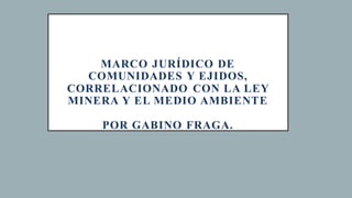 MARCO JURÍDICO DE
COMUNIDADES Y EJIDOS,
CORRELACIONADO CON LA LEY
MINERA Y EL MEDIO AMBIENTE
POR GABINO FRAGA.
 