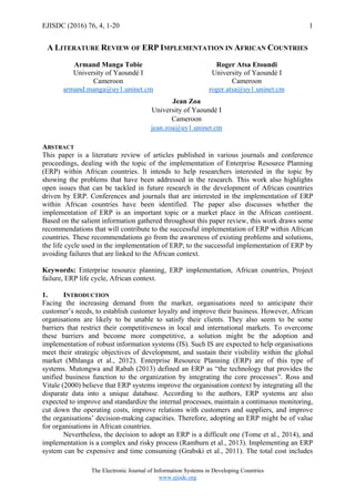 EJISDC (2016) 76, 4, 1-20
The Electronic Journal of Information Systems in Developing Countries
www.ejisdc.org
1
A LITERATURE REVIEW OF ERP IMPLEMENTATION IN AFRICAN COUNTRIES
Armand Manga Tobie
University of Yaoundé I
Cameroon
armand.manga@uy1.uninet.cm
Roger Atsa Etoundi
University of Yaoundé I
Cameroon
roger.atsa@uy1.uninet.cm
ABSTRACT
This paper is a literature review of articles published in various journals and conference
proceedings, dealing with the topic of the implementation of Enterprise Resource Planning
(ERP) within African countries. It intends to help researchers interested in the topic by
showing the problems that have been addressed in the research. This work also highlights
open issues that can be tackled in future research in the development of African countries
driven by ERP. Conferences and journals that are interested in the implementation of ERP
within African countries have been identified. The paper also discusses whether the
implementation of ERP is an important topic or a market place in the African continent.
Based on the salient information gathered throughout this paper review, this work draws some
recommendations that will contribute to the successful implementation of ERP within African
countries. These recommendations go from the awareness of existing problems and solutions,
the life cycle used in the implementation of ERP, to the successful implementation of ERP by
avoiding failures that are linked to the African context.
Keywords: Enterprise resource planning, ERP implementation, African countries, Project
failure, ERP life cycle, African context.
1. INTRODUCTION
Facing the increasing demand from the market, organisations need to anticipate their
customer’s needs, to establish customer loyalty and improve their business. However, African
organisations are likely to be unable to satisfy their clients. They also seem to be some
barriers that restrict their competitiveness in local and international markets. To overcome
these barriers and become more competitive, a solution might be the adoption and
implementation of robust information systems (IS). Such IS are expected to help organisations
meet their strategic objectives of development, and sustain their visibility within the global
market (Mhlanga et al., 2012). Enterprise Resource Planning (ERP) are of this type of
systems. Mutongwa and Rabah (2013) defined an ERP as “the technology that provides the
unified business function to the organization by integrating the core processes”. Ross and
Vitale (2000) believe that ERP systems improve the organisation context by integrating all the
disparate data into a unique database. According to the authors, ERP systems are also
expected to improve and standardize the internal processes, maintain a continuous monitoring,
cut down the operating costs, improve relations with customers and suppliers, and improve
the organisations’ decision-making capacities. Therefore, adopting an ERP might be of value
for organisations in African countries.
Nevertheless, the decision to adopt an ERP is a difficult one (Tome et al., 2014), and
implementation is a complex and risky process (Ramburn et al., 2013). Implementing an ERP
system can be expensive and time consuming (Grabski et al., 2011). The total cost includes
Jean Zoa
University of Yaoundé I
Cameroon
jean.zoa@uy1.uninet.cm
 